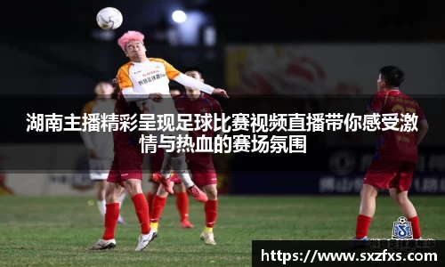 湖南主播精彩呈现足球比赛视频直播带你感受激情与热血的赛场氛围